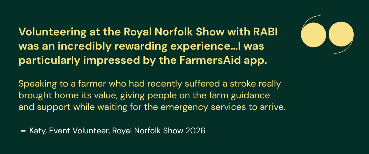 rabi-volunteering-committees-email-july-2026 Quote from Katy, an event volunteer at the Royal Norfolk Show 2026, describing volunteering with RABI as rewarding and highlighting the value of the FarmersAid app in providing on-farm emergency guidance.